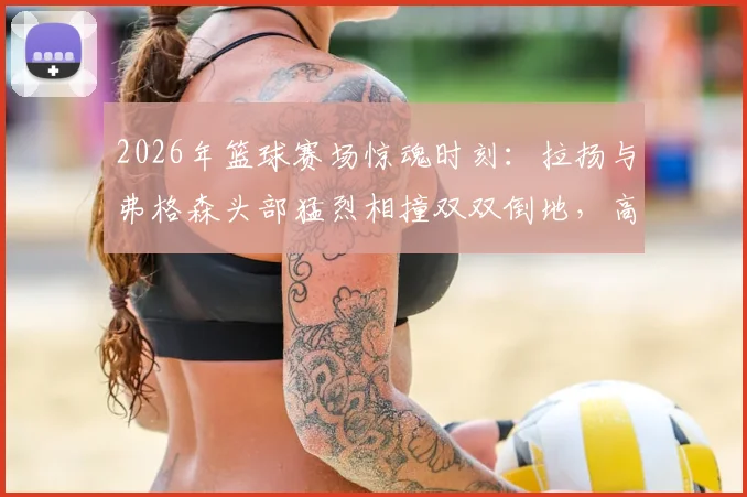 2026年篮球赛场惊魂时刻:拉扬与弗格森头部猛烈相撞双双倒地,高强度对抗引发安全担忧
