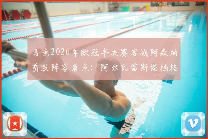 马竞2026年欧冠半决赛客战阿森纳首发阵容看点：阿尔瓦雷斯搭档格列兹曼领衔锋线，附关键球员状态与战术解析