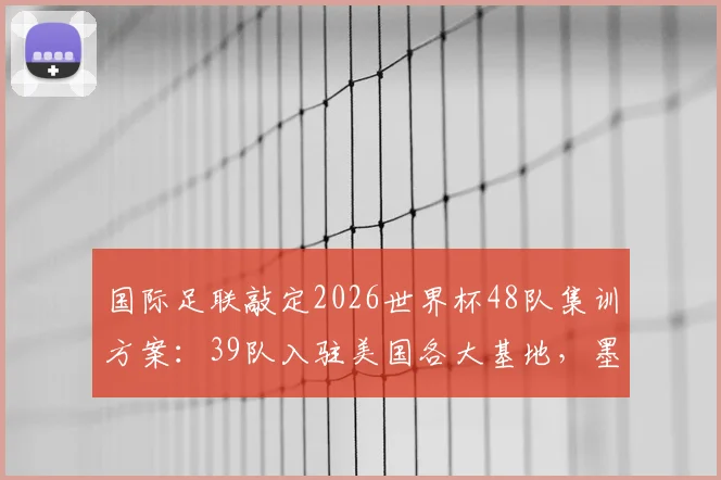 国际足联敲定2026世界杯48队集训方案：39队入驻美国各大基地，墨西哥承接7队，球队备战地点全解析