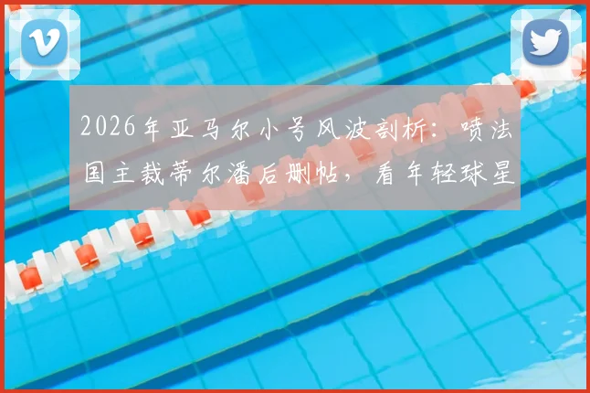 2026年亚马尔小号风波剖析：喷法国主裁蒂尔潘后删帖，看年轻球星社交媒体危机与网络舆论应对策略