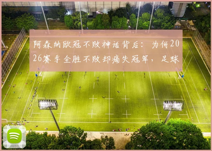 阿森纳欧冠不败神话背后：为何2026赛季全胜不败却痛失冠军，足球史上独一份的悲情纪录解析
