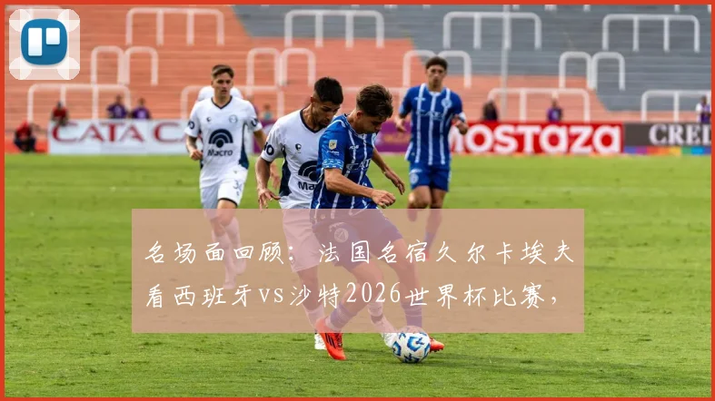 名场面回顾：法国名宿久尔卡埃夫看西班牙vs沙特2026世界杯比赛，竟然现场睡着？网友热议比赛沉闷瞬间