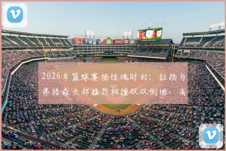 2026年篮球赛场惊魂时刻：拉扬与弗格森头部猛烈相撞双双倒地，高强度对抗引发安全担忧