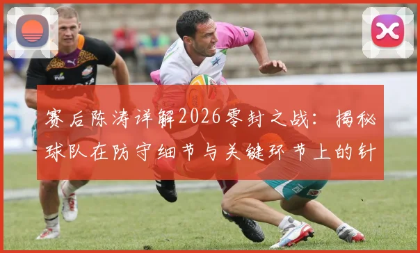 赛后陈涛详解2026零封之战:揭秘球队在防守细节与关键环节上的针对性改善