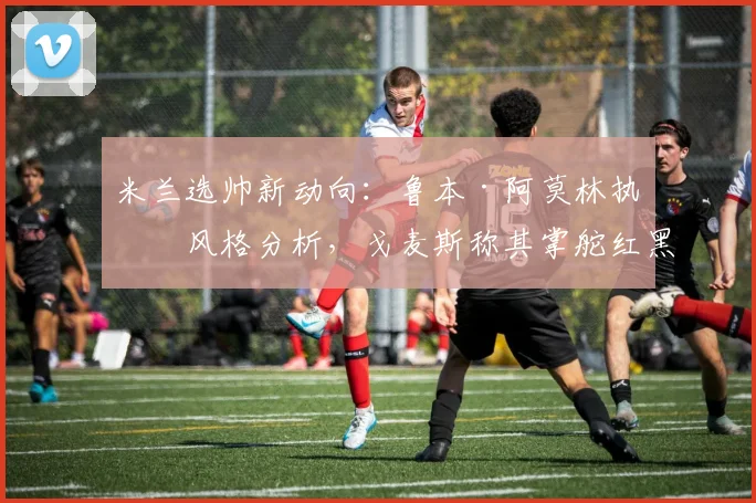 米兰选帅新动向：鲁本·阿莫林执教风格分析，戈麦斯称其掌舵红黑军团是绝佳选择