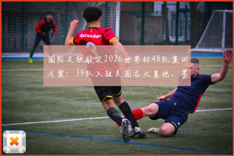 国际足联敲定2026世界杯48队集训方案：39队入驻美国各大基地，墨西哥承接7队，球队备战地点全解析