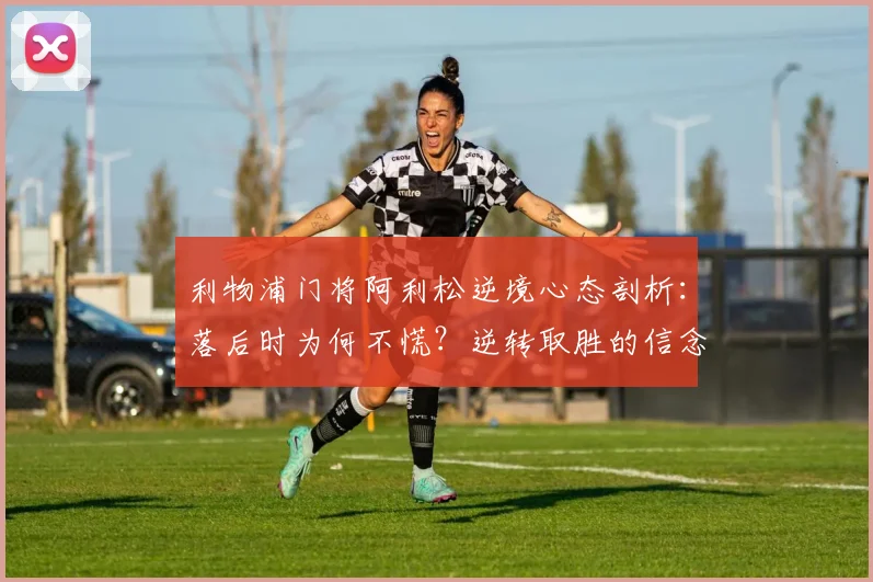 利物浦门将阿利松逆境心态剖析：落后时为何不慌？逆转取胜的信念与战术源自何处？