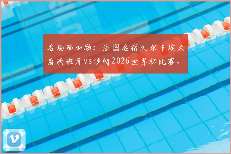 名场面回顾：法国名宿久尔卡埃夫看西班牙vs沙特2026世界杯比赛，竟然现场睡着？网友热议比赛沉闷瞬间