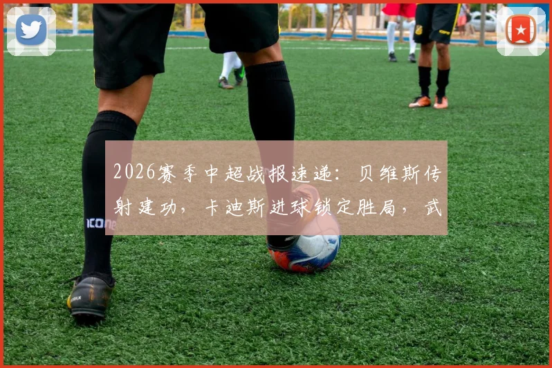 2026赛季中超战报速递:贝维斯传射建功,卡迪斯进球锁定胜局,武汉三镇主场2-0轻取浙江队(含全场回放分析)
