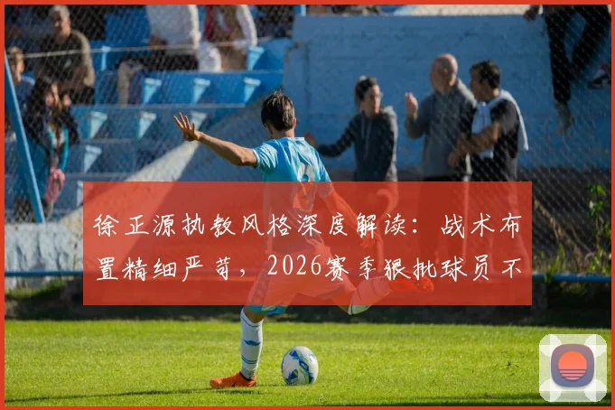 徐正源执教风格深度解读：战术布置精细严苛，2026赛季狠批球员不留情面，邦本宜裕独家视角分析