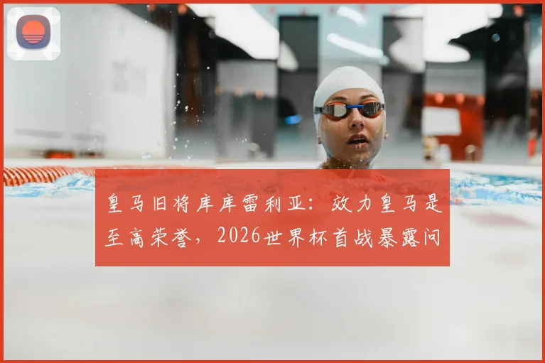 皇马旧将库库雷利亚：效力皇马是至高荣誉，2026世界杯首战暴露问题并不可怕