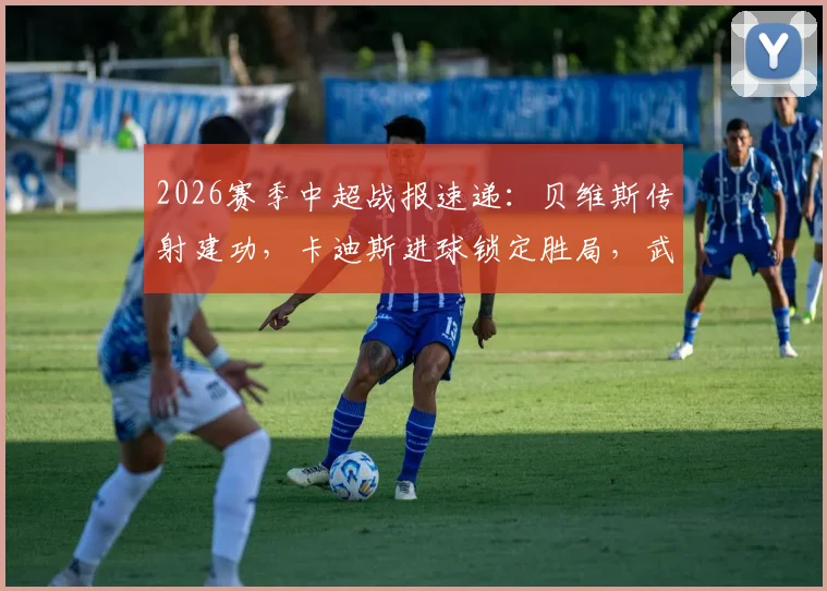 2026赛季中超战报速递：贝维斯传射建功，卡迪斯进球锁定胜局，武汉三镇主场2-0轻取浙江队（含全场回放分析）