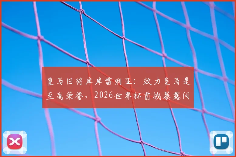 皇马旧将库库雷利亚：效力皇马是至高荣誉，2026世界杯首战暴露问题并不可怕
