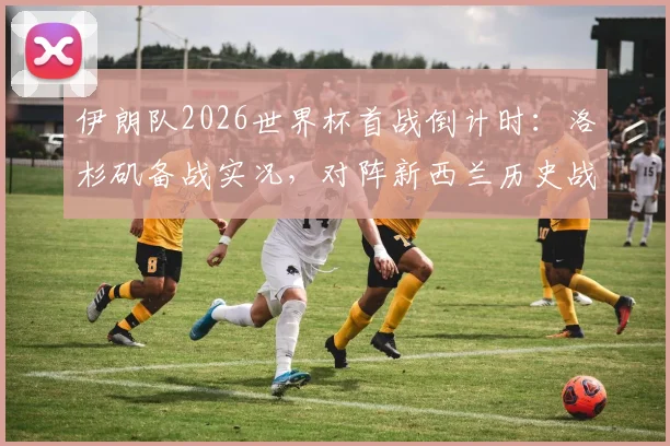 伊朗队2026世界杯首战倒计时：洛杉矶备战实况，对阵新西兰历史战绩与阵容解析