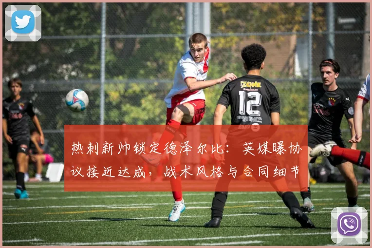 热刺新帅锁定德泽尔比:英媒曝协议接近达成,战术风格与合同细节前瞻,或今日官宣