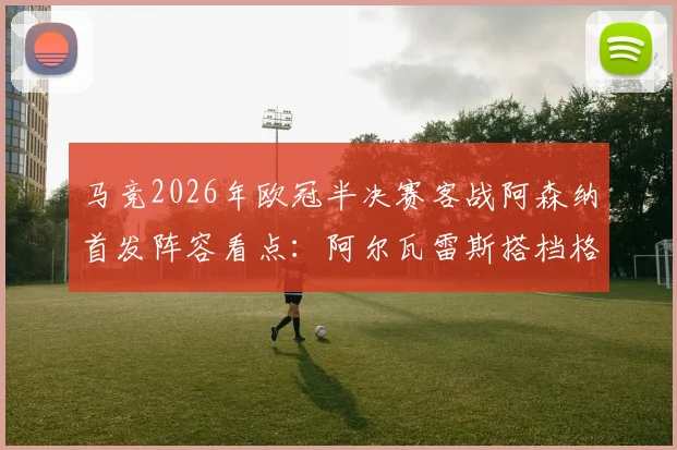 马竞2026年欧冠半决赛客战阿森纳首发阵容看点：阿尔瓦雷斯搭档格列兹曼领衔锋线，附关键球员状态与战术解析