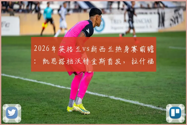 2026年英格兰vs新西兰热身赛前瞻：凯恩搭档沃特金斯首发，拉什福德、梅努关键角色分析及胜负预测