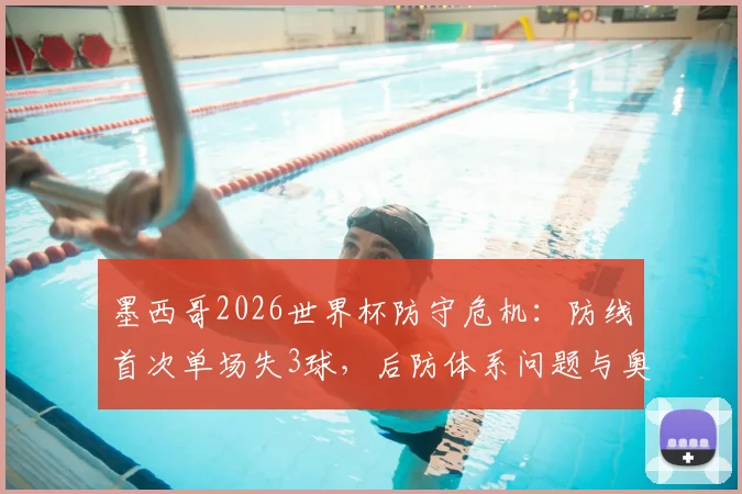 墨西哥2026世界杯防守危机:防线首次单场失3球,后防体系问题与奥乔亚状态全解析