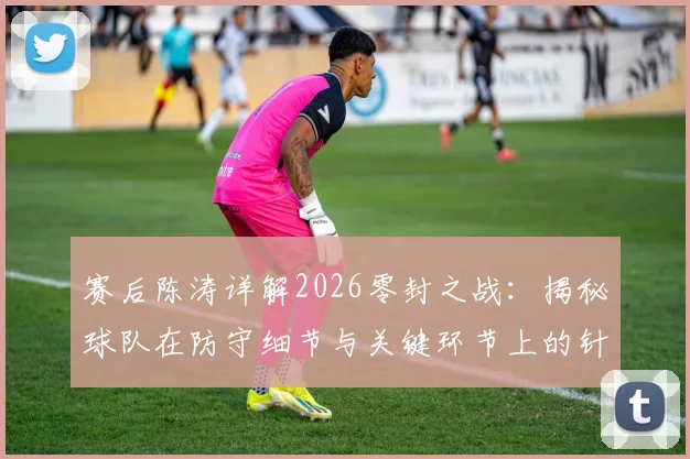 赛后陈涛详解2026零封之战:揭秘球队在防守细节与关键环节上的针对性改善