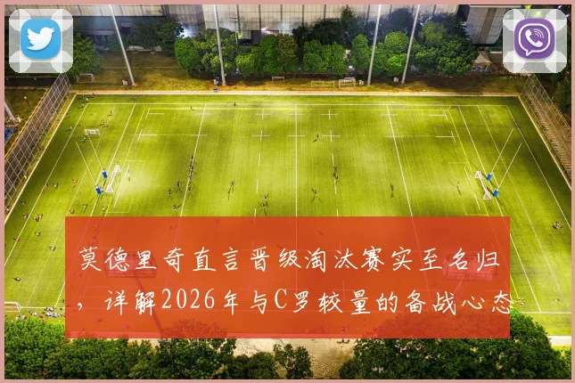 莫德里奇直言晋级淘汰赛实至名归，详解2026年与C罗较量的备战心态与战术准备