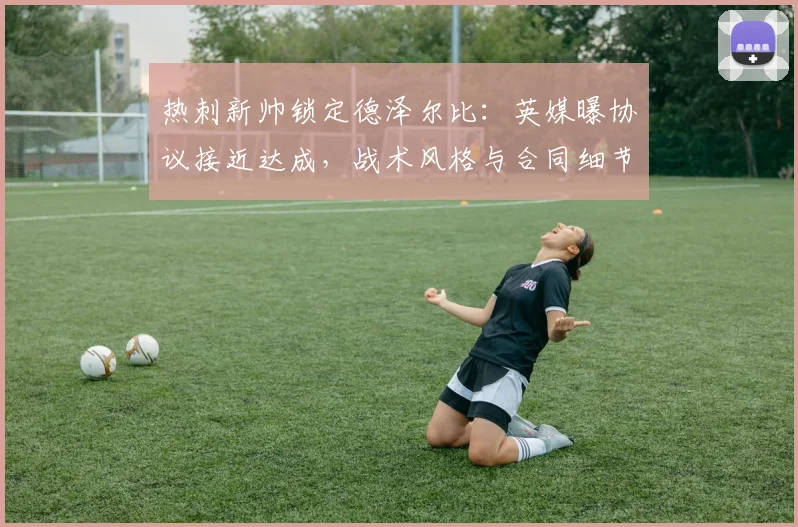热刺新帅锁定德泽尔比：英媒曝协议接近达成，战术风格与合同细节前瞻，或今日官宣